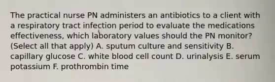 The practical nurse PN administers an antibiotics to a client with a respiratory tract infection period to evaluate the medications effectiveness, which laboratory values should the PN monitor? (Select all that apply) A. sputum culture and sensitivity B. capillary glucose C. white blood cell count D. urinalysis E. serum potassium F. prothrombin time