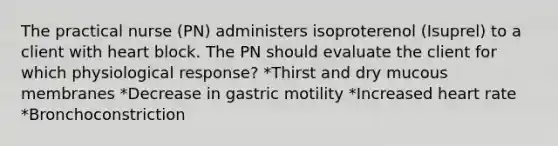 The practical nurse (PN) administers isoproterenol (Isuprel) to a client with heart block. The PN should evaluate the client for which physiological response? *Thirst and dry mucous membranes *Decrease in gastric motility *Increased heart rate *Bronchoconstriction