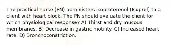 The practical nurse (PN) administers isoproterenol (Isuprel) to a client with heart block. The PN should evaluate the client for which physiological response? A) Thirst and dry mucous membranes. B) Decrease in gastric motility. C) Increased heart rate. D) Bronchoconstriction.