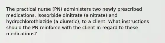 The practical nurse (PN) administers two newly prescribed medications, isosorbide dinitrate (a nitrate) and hydrochlorothiazide (a diuretic), to a client. What instructions should the PN reinforce with the client in regard to these medications?