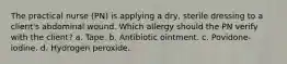 The practical nurse (PN) is applying a dry, sterile dressing to a client's abdominal wound. Which allergy should the PN verify with the client? a. Tape. b. Antibiotic ointment. c. Povidone-iodine. d. Hydrogen peroxide.