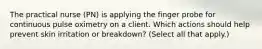 The practical nurse (PN) is applying the finger probe for continuous pulse oximetry on a client. Which actions should help prevent skin irritation or breakdown? (Select all that apply.)