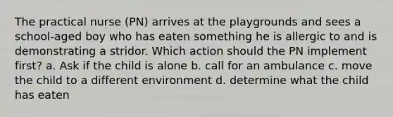 The practical nurse (PN) arrives at the playgrounds and sees a school-aged boy who has eaten something he is allergic to and is demonstrating a stridor. Which action should the PN implement first? a. Ask if the child is alone b. call for an ambulance c. move the child to a different environment d. determine what the child has eaten