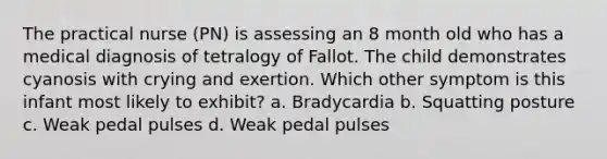 The practical nurse (PN) is assessing an 8 month old who has a medical diagnosis of tetralogy of Fallot. The child demonstrates cyanosis with crying and exertion. Which other symptom is this infant most likely to exhibit? a. Bradycardia b. Squatting posture c. Weak pedal pulses d. Weak pedal pulses