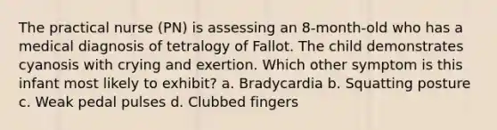 The practical nurse (PN) is assessing an 8-month-old who has a medical diagnosis of tetralogy of Fallot. The child demonstrates cyanosis with crying and exertion. Which other symptom is this infant most likely to exhibit? a. Bradycardia b. Squatting posture c. Weak pedal pulses d. Clubbed fingers