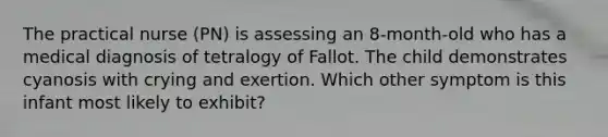 The practical nurse (PN) is assessing an 8-month-old who has a medical diagnosis of tetralogy of Fallot. The child demonstrates cyanosis with crying and exertion. Which other symptom is this infant most likely to exhibit?