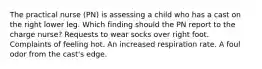 The practical nurse (PN) is assessing a child who has a cast on the right lower leg. Which finding should the PN report to the charge nurse? Requests to wear socks over right foot. Complaints of feeling hot. An increased respiration rate. A foul odor from the cast's edge.