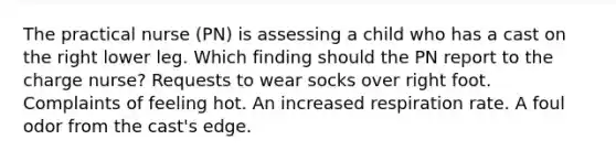 The practical nurse (PN) is assessing a child who has a cast on the right lower leg. Which finding should the PN report to the charge nurse? Requests to wear socks over right foot. Complaints of feeling hot. An increased respiration rate. A foul odor from the cast's edge.