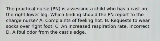 The practical nurse (PN) is assessing a child who has a cast on the right lower leg. Which finding should the PN report to the charge nurse? A. Complaints of feeling hot. B. Requests to wear socks over right foot. C. An increased respiration rate. Incorrect D. A foul odor from the cast's edge.