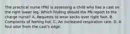 The practical nurse (PN) is assessing a child who has a cast on the right lower leg. Which finding should the PN report to the charge nurse? A. Requests to wear socks over right foot. B. Complaints of feeling hot. C. An increased respiration rate. D. A foul odor from the cast's edge.