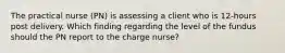 The practical nurse (PN) is assessing a client who is 12-hours post delivery. Which finding regarding the level of the fundus should the PN report to the charge nurse?