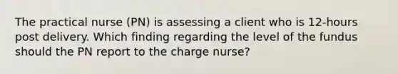 The practical nurse (PN) is assessing a client who is 12-hours post delivery. Which finding regarding the level of the fundus should the PN report to the charge nurse?