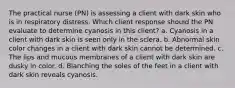 The practical nurse (PN) is assessing a client with dark skin who is in respiratory distress. Which client response should the PN evaluate to determine cyanosis in this client? a. Cyanosis in a client with dark skin is seen only in the sclera. b. Abnormal skin color changes in a client with dark skin cannot be determined. c. The lips and mucous membranes of a client with dark skin are dusky in color. d. Blanching the soles of the feet in a client with dark skin reveals cyanosis.