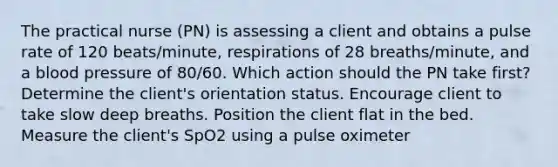 The practical nurse (PN) is assessing a client and obtains a pulse rate of 120 beats/minute, respirations of 28 breaths/minute, and a blood pressure of 80/60. Which action should the PN take first? Determine the client's orientation status. Encourage client to take slow deep breaths. Position the client flat in the bed. Measure the client's SpO2 using a pulse oximeter