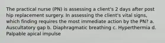 The practical nurse (PN) is assessing a client's 2 days after post hip replacement surgery. In assessing the client's vital signs, which finding requires the most immediate action by the PN? a. Auscultatory gap b. Diaphragmatic breathing c. Hyperthermia d. Palpable apical impulse