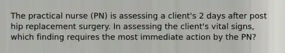 The practical nurse (PN) is assessing a client's 2 days after post hip replacement surgery. In assessing the client's vital signs, which finding requires the most immediate action by the PN?