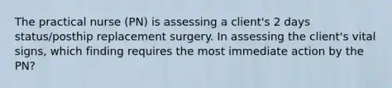 The practical nurse (PN) is assessing a client's 2 days status/posthip replacement surgery. In assessing the client's vital signs, which finding requires the most immediate action by the PN?