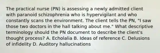 The practical nurse (PN) is assessing a newly admitted client with paranoid schizophrenia who is hypervigilant and who constantly scans the environment. The client tells the PN, "I saw those two doctors in the hall talking about me." What descriptive terminology should the PN document to describe the client's thought process? A. Echolalia B. Ideas of reference C. Delusions of infidelity D. Auditory hallucinations