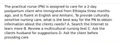 The practical nurse (PN) is assigned to care for a 2-day postpartum client who immigrated from Ethiopia three months ago, and is fluent in English and Amharic. To provide culturally sensitive nursing care, what is the best way for the PN to obtain information about the clients needs? A. Search the Internet to learn more B. Review a multicultural nursing text C. Ask the clients husband for suggestions D. Ask the client before providing care