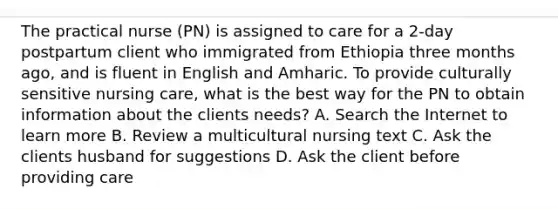 The practical nurse (PN) is assigned to care for a 2-day postpartum client who immigrated from Ethiopia three months ago, and is fluent in English and Amharic. To provide culturally sensitive nursing care, what is the best way for the PN to obtain information about the clients needs? A. Search the Internet to learn more B. Review a multicultural nursing text C. Ask the clients husband for suggestions D. Ask the client before providing care