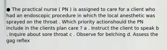 ● The practical nurse ( PN ) is assigned to care for a client who had an endoscopic procedure in which the local anesthetic was sprayed on the throat . Which priority actionshould the PN include in the clients plan care ? a . Instruct the client to speak b . Inquire about sore throat c . Observe for belching d. Assess the gag reflex