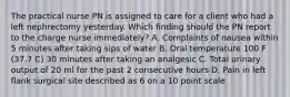 The practical nurse PN is assigned to care for a client who had a left nephrectomy yesterday. Which finding should the PN report to the charge nurse immediately? A. Complaints of nausea within 5 minutes after taking sips of water B. Oral temperature 100 F (37.7 C) 30 minutes after taking an analgesic C. Total urinary output of 20 ml for the past 2 consecutive hours D. Pain in left flank surgical site described as 6 on a 10 point scale