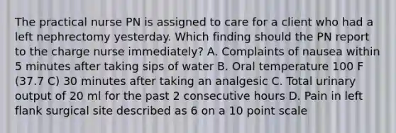 The practical nurse PN is assigned to care for a client who had a left nephrectomy yesterday. Which finding should the PN report to the charge nurse immediately? A. Complaints of nausea within 5 minutes after taking sips of water B. Oral temperature 100 F (37.7 C) 30 minutes after taking an analgesic C. Total urinary output of 20 ml for the past 2 consecutive hours D. Pain in left flank surgical site described as 6 on a 10 point scale