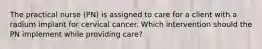 The practical nurse (PN) is assigned to care for a client with a radium implant for cervical cancer. Which intervention should the PN implement while providing care?