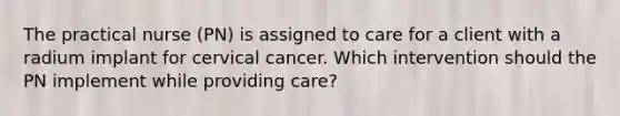 The practical nurse (PN) is assigned to care for a client with a radium implant for cervical cancer. Which intervention should the PN implement while providing care?