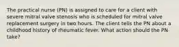 The practical nurse (PN) is assigned to care for a client with severe mitral valve stenosis who is scheduled for mitral valve replacement surgery in two hours. The client tells the PN about a childhood history of rheumatic fever. What action should the PN take?