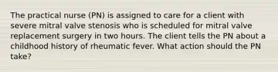 The practical nurse (PN) is assigned to care for a client with severe mitral valve stenosis who is scheduled for mitral valve replacement surgery in two hours. The client tells the PN about a childhood history of rheumatic fever. What action should the PN take?