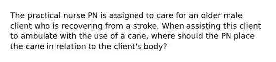 The practical nurse PN is assigned to care for an older male client who is recovering from a stroke. When assisting this client to ambulate with the use of a cane, where should the PN place the cane in relation to the client's body?