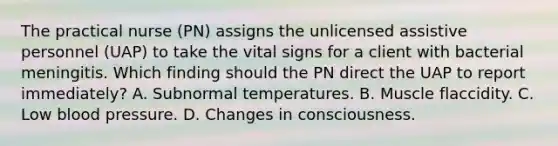 The practical nurse (PN) assigns the unlicensed assistive personnel (UAP) to take the vital signs for a client with bacterial meningitis. Which finding should the PN direct the UAP to report immediately? A. Subnormal temperatures. B. Muscle flaccidity. C. Low blood pressure. D. Changes in consciousness.