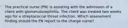 The practical nurse (PN) is assisting with the admission of a client with glomerulonephritis. The client was treated two weeks ago for a streptococcal throat infection. Which assessment finding should the PN report to the charge nurse?