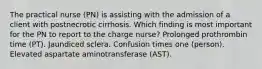 The practical nurse (PN) is assisting with the admission of a client with postnecrotic cirrhosis. Which finding is most important for the PN to report to the charge nurse? Prolonged prothrombin time (PT). Jaundiced sclera. Confusion times one (person). Elevated aspartate aminotransferase (AST).