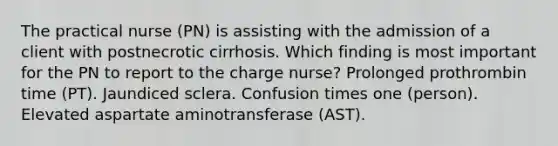 The practical nurse (PN) is assisting with the admission of a client with postnecrotic cirrhosis. Which finding is most important for the PN to report to the charge nurse? Prolonged prothrombin time (PT). Jaundiced sclera. Confusion times one (person). Elevated aspartate aminotransferase (AST).