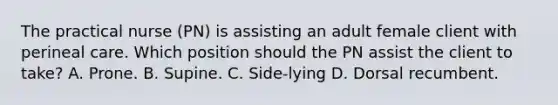 The practical nurse (PN) is assisting an adult female client with perineal care. Which position should the PN assist the client to take? A. Prone. B. Supine. C. Side-lying D. Dorsal recumbent.