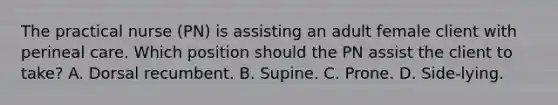 The practical nurse (PN) is assisting an adult female client with perineal care. Which position should the PN assist the client to take? A. Dorsal recumbent. B. Supine. C. Prone. D. Side-lying.