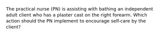 The practical nurse (PN) is assisting with bathing an independent adult client who has a plaster cast on the right forearm. Which action should the PN implement to encourage self-care by the client?