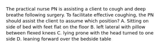 The practical nurse PN is assisting a client to cough and deep breathe following surgery. To facilitate effective coughing, the PN should assist the client to assume which position? A. Sitting on side of bed with feet flat on the floor B. left lateral with pillow between flexed knees C. lying prone with the head turned to one side D. leaning forward over the bedside table