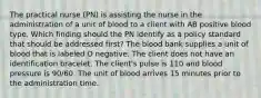 The practical nurse (PN) is assisting the nurse in the administration of a unit of blood to a client with AB positive blood type. Which finding should the PN identify as a policy standard that should be addressed first? The blood bank supplies a unit of blood that is labeled O negative. The client does not have an identification bracelet. The client's pulse is 110 and blood pressure is 90/60. The unit of blood arrives 15 minutes prior to the administration time.