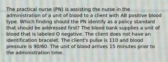 The practical nurse (PN) is assisting the nurse in the administration of a unit of blood to a client with AB positive blood type. Which finding should the PN identify as a policy standard that should be addressed first? The blood bank supplies a unit of blood that is labeled O negative. The client does not have an identification bracelet. The client's pulse is 110 and blood pressure is 90/60. The unit of blood arrives 15 minutes prior to the administration time.