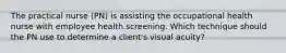 The practical nurse (PN) is assisting the occupational health nurse with employee health screening. Which technique should the PN use to determine a client's visual acuity?