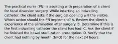 The practical nurse (PN) is assisting with preparation of a client for fecal diversion surgery. While inserting an indwelling catheter, the client asks if the surgical opening will the visible. Which action should the PN implement? A. Review the client's experience of the elimination after surgery. B. Determine if this is the first indwelling catheter the client has had. C. Ask the client if he finished the bowel sterilization prescription. D. Verify that the client had nothing by mouth (NPO) for the next 24 hours.