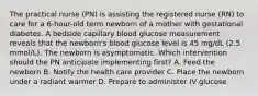 The practical nurse (PN) is assisting the registered nurse (RN) to care for a 6-hour-old term newborn of a mother with gestational diabetes. A bedside capillary blood glucose measurement reveals that the newborn's blood glucose level is 45 mg/dL (2.5 mmol/L). The newborn is asymptomatic. Which intervention should the PN anticipate implementing first? A. Feed the newborn B. Notify the health care provider C. Place the newborn under a radiant warmer D. Prepare to administer IV glucose