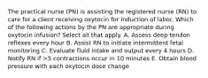 The practical nurse (PN) is assisting the registered nurse (RN) to care for a client receiving oxytocin for induction of labor. Which of the following actions by the PN are appropriate during oxytocin infusion? Select all that apply. A. Assess deep tendon reflexes every hour B. Assist RN to initiate intermittent fetal monitoring C. Evaluate fluid intake and output every 4 hours D. Notify RN if >5 contractions occur in 10 minutes E. Obtain blood pressure with each oxytocin dose change