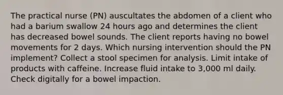 The practical nurse (PN) auscultates the abdomen of a client who had a barium swallow 24 hours ago and determines the client has decreased bowel sounds. The client reports having no bowel movements for 2 days. Which nursing intervention should the PN implement? Collect a stool specimen for analysis. Limit intake of products with caffeine. Increase fluid intake to 3,000 ml daily. Check digitally for a bowel impaction.