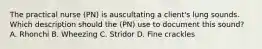 The practical nurse (PN) is auscultating a client's lung sounds. Which description should the (PN) use to document this sound? A. Rhonchi B. Wheezing C. Stridor D. Fine crackles