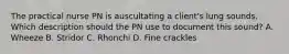 The practical nurse PN is auscultating a client's lung sounds. Which description should the PN use to document this sound? A. Wheeze B. Stridor C. Rhonchi D. Fine crackles