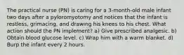 The practical nurse (PN) is caring for a 3-month-old male infant two days after a pyloromyotomy and notices that the infant is restless, grimacing, and drawing his knees to his chest. What action should the PN implement? a) Give prescribed analgesic. b) Obtain blood glucose level. c) Wrap him with a warm blanket. d) Burp the infant every 2 hours.